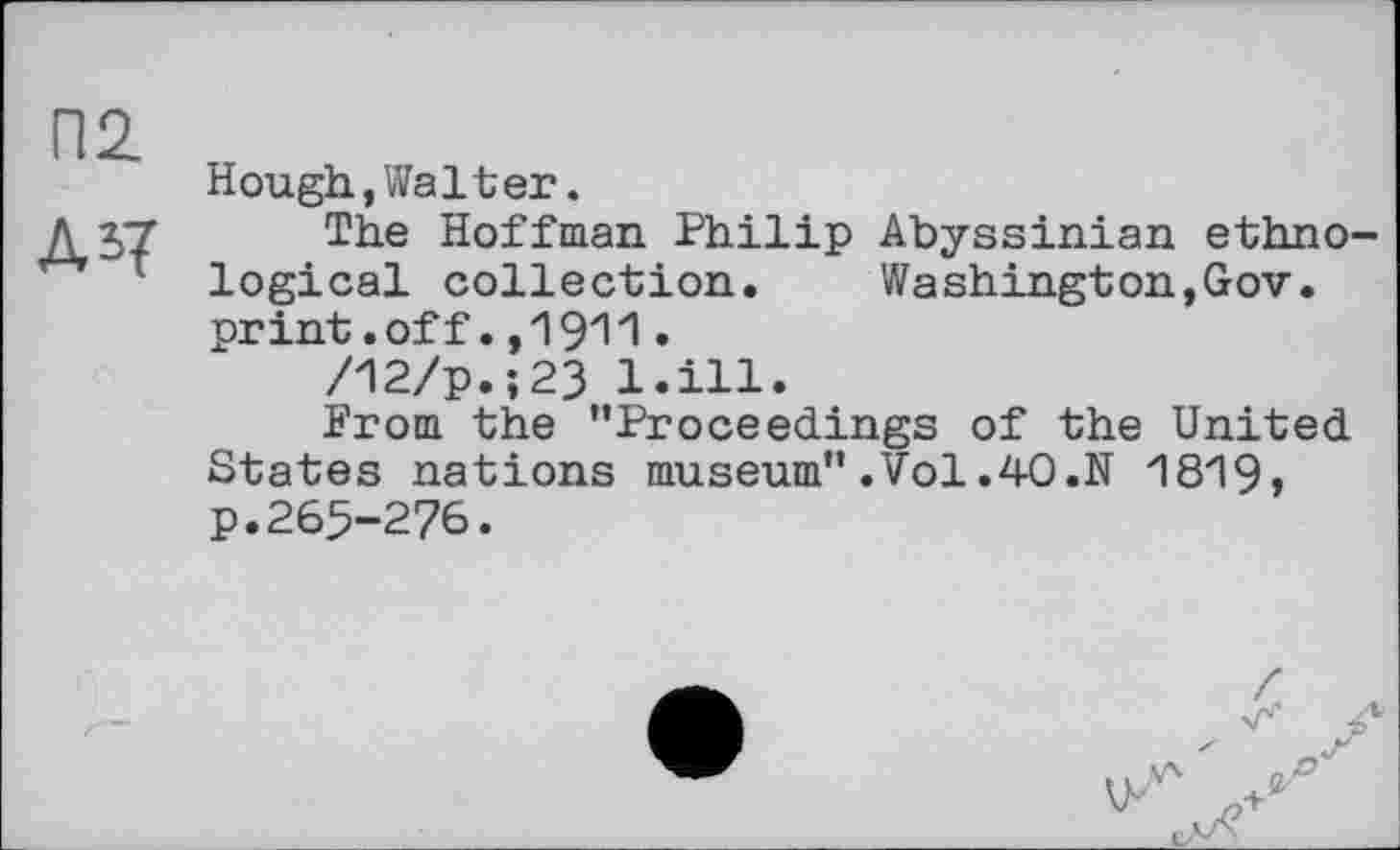 ﻿Hough,Walter.
The Hoffman Philip Abyssinian ethno logical collection. Washington,Gov. print.off.,1911.
/12/p.;23 l.ill.
Prom the "Proceedings of the United States nations museum".Vol.40.N 1819, p.265-276.